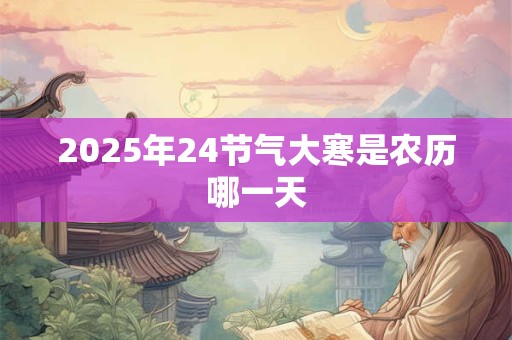 2025年24节气大寒是农历哪一天 2025年24节气大寒是农历哪一天
