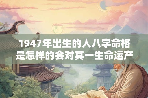 1947年出生的人八字命格是怎样的会对其一生命运产生怎样的影响