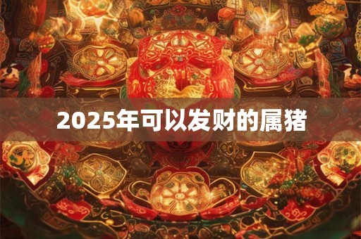 2025年可以发财的属猪 2025年可以发财的属猪