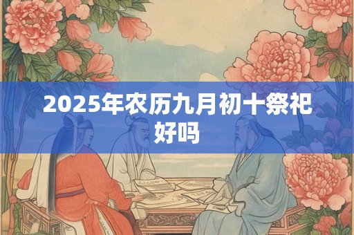 2025年农历九月初十祭祀好吗 2025年农历九月初十祭祀好吗
