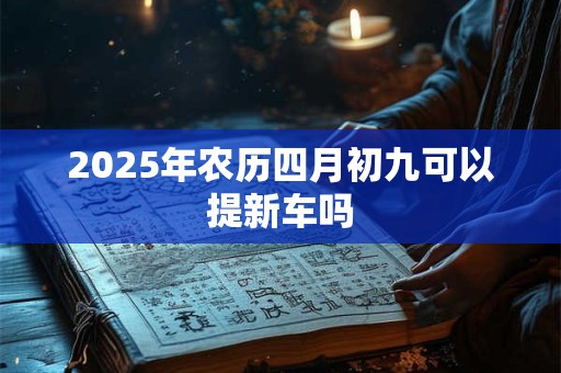 2025年农历四月初九可以提新车吗 2025年农历四月初九可以提新车吗