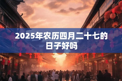 2025年农历四月二十七的日子好吗 2025年农历四月二十七的日子好吗