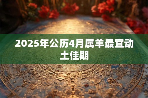 2025年公历4月属羊最宜动土佳期 2025年公历4月属羊最宜动土佳期