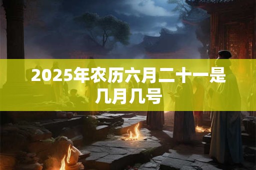 2025年农历六月二十一是几月几号 2025年农历六月二十一是几月几号