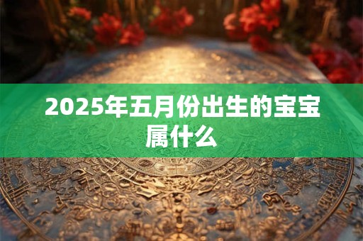 2025年五月份出生的宝宝属什么 2025年五月份出生的宝宝属什么