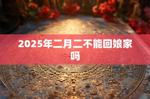 2025年二月二不能回娘家吗 2025年二月二不能回娘家吗