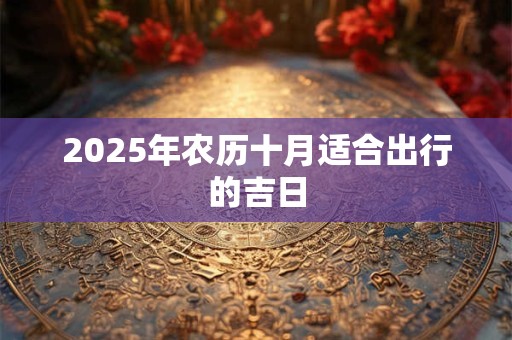 2025年农历十月适合出行的吉日 2025年农历十月适合出行的吉日