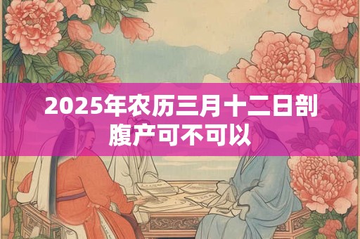 2025年农历三月十二日剖腹产可不可以 2025年农历三月十二日剖腹产可不可以