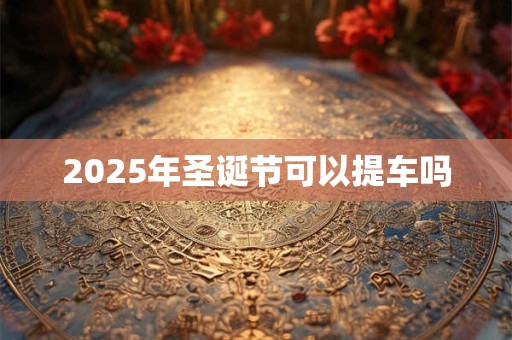 2025年圣诞节可以提车吗 2025年圣诞节可以提车吗