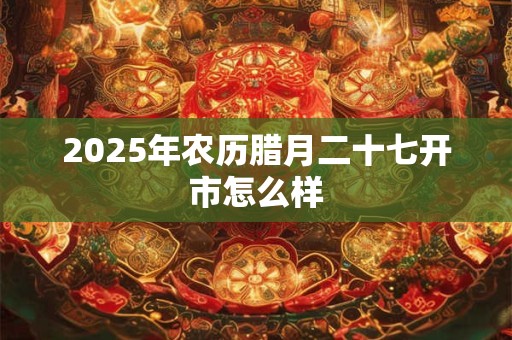 2025年农历腊月二十七开市怎么样 2025年农历腊月二十七开市怎么样