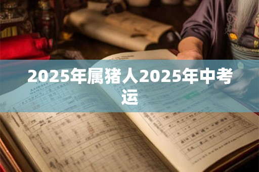 2025年属猪人2025年中考运 2025年属猪人2025年中考运