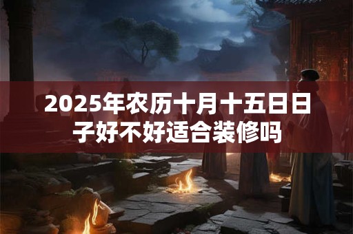 2025年农历十月十五日日子好不好适合装修吗 2025年农历十月十五日日子好不好适合装修吗