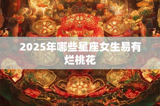 2025年哪些星座女生易有烂桃花 2025年哪些星座女生易有烂桃花
