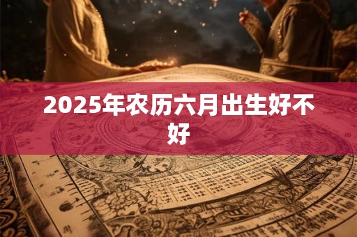 2025年农历六月出生好不好 2025年农历六月出生好不好