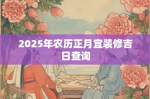 2025年农历正月宜装修吉日查询 2025年农历正月宜装修吉日查询