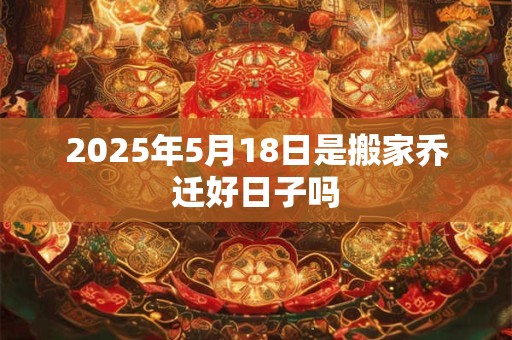 2025年5月18日是搬家乔迁好日子吗 2025年5月18日是搬家乔迁好日子吗