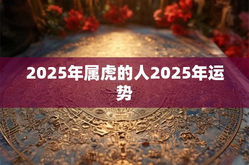 2025年属虎的人2025年运势 2025年属虎的人2025年运势