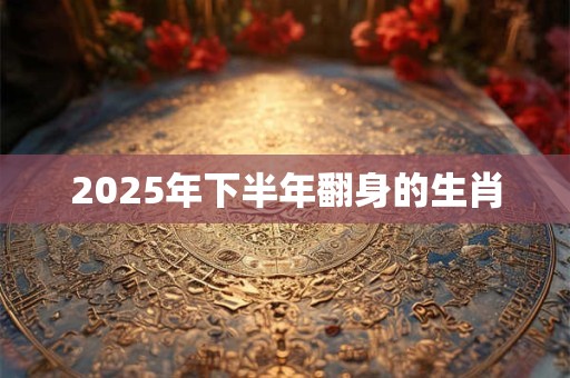 2025年下半年翻身的生肖 2025年下半年翻身的生肖