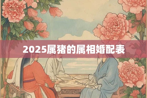 2025属猪的属相婚配表 2025属猪的属相婚配表