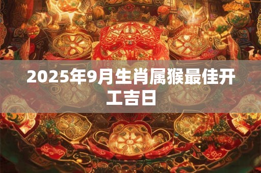 2025年9月生肖属猴最佳开工吉日 2025年9月生肖属猴最佳开工吉日