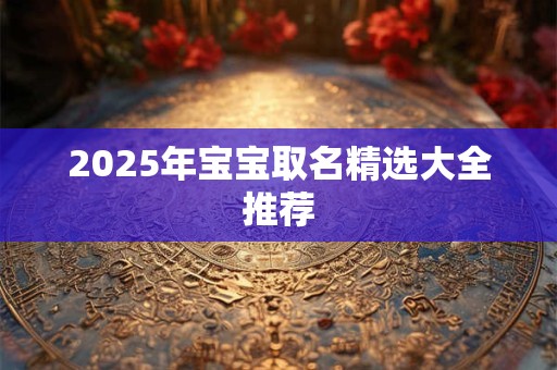 2025年宝宝取名精选大全推荐 2025年宝宝取名精选大全推荐