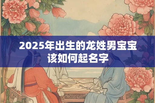 2025年出生的龙姓男宝宝该如何起名字 2025年出生的龙姓男宝宝该如何起名字