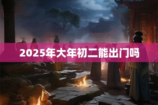 2025年大年初二能出门吗