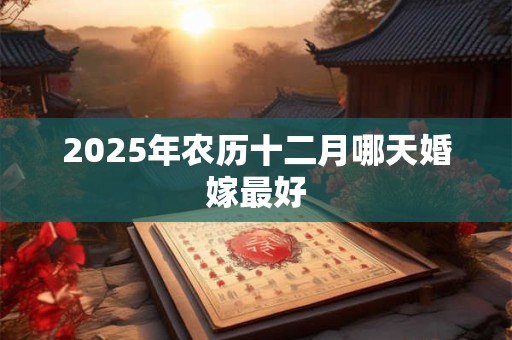 2025年农历十二月哪天婚嫁最好 2025年农历十二月哪天婚嫁最好