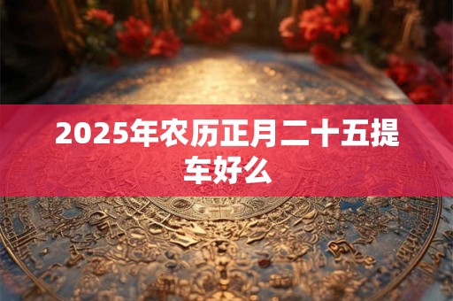 2025年农历正月二十五提车好么 2025年农历正月二十五提车好么