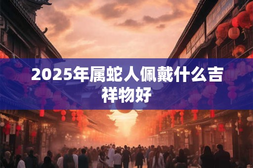 2025年属蛇人佩戴什么吉祥物好 2025年属蛇人佩戴什么吉祥物好