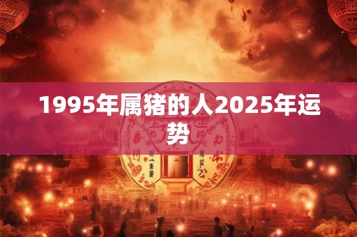 1995年属猪的人2025年运势 1995年属猪的人2025年运势