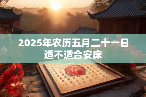 2025年农历五月二十一日适不适合安床 2025年农历五月二十一日适不适合安床