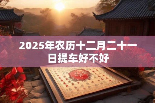 2025年农历十二月二十一日提车好不好 2025年农历十二月二十一日提车好不好