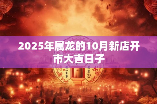 2025年属龙的10月新店开市大吉日子 2025年属龙的10月新店开市大吉日子