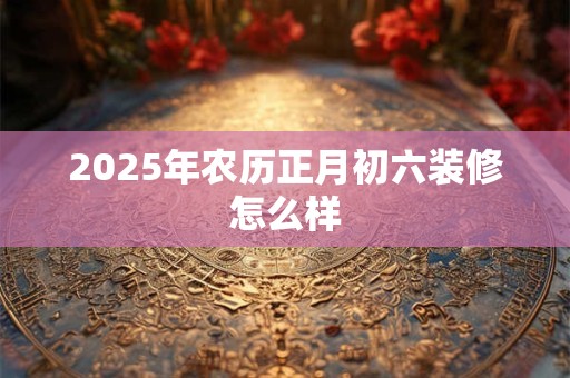 2025年农历正月初六装修怎么样