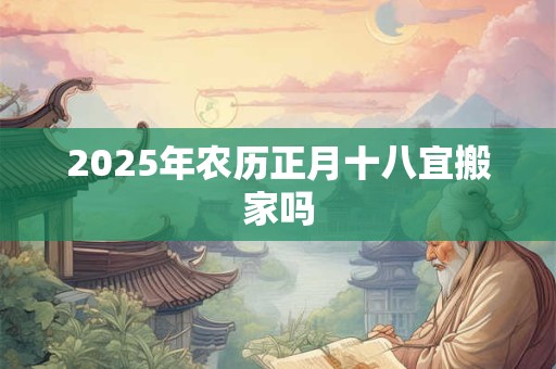 2025年农历正月十八宜搬家吗 2025年农历正月十八宜搬家吗