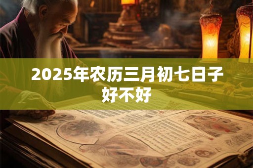 2025年农历三月初七日子好不好 2025年农历三月初七日子好不好