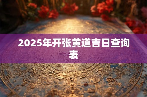 2025年开张黄道吉日查询表 2025年开张黄道吉日查询表