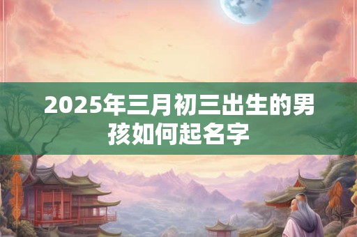 2025年三月初三出生的男孩如何起名字 2025年三月初三出生的男孩如何起名字