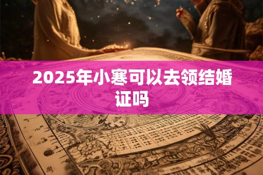2025年小寒可以去领结婚证吗