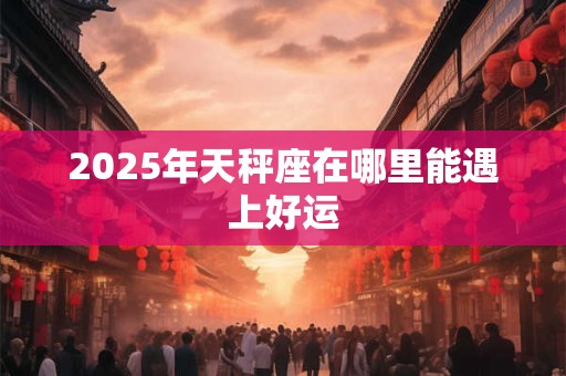 2025年天秤座在哪里能遇上好运 2025年天秤座在哪里能遇上好运