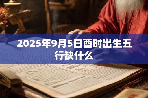 2025年9月5日酉时出生五行缺什么 2025年9月5日酉时出生五行缺什么