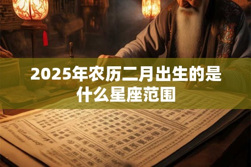 2025年农历二月出生的是什么星座范围 2025年农历二月出生的是什么星座范围