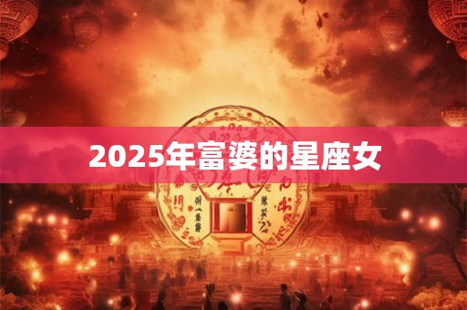 2025年富婆的星座女 2025年富婆的星座女