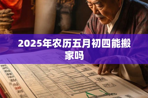 2025年农历五月初四能搬家吗 2025年农历五月初四能搬家吗