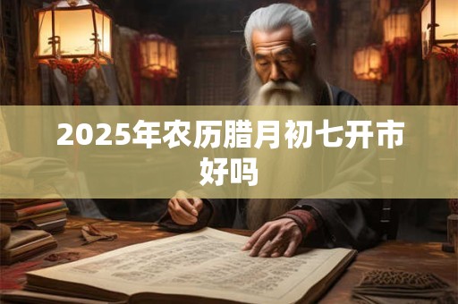 2025年农历腊月初七开市好吗 2025年农历腊月初七开市好吗