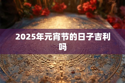 2025年元宵节的日子吉利吗 2025年元宵节的日子吉利吗