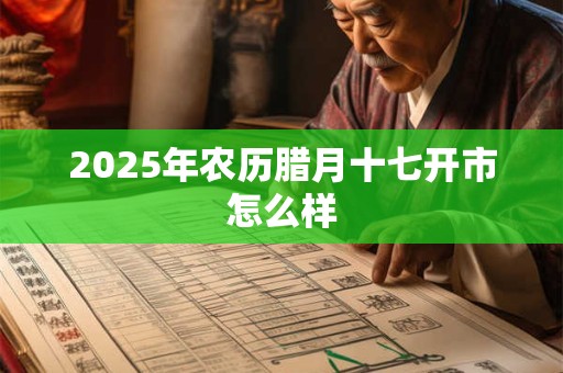 2025年农历腊月十七开市怎么样 2025年农历腊月十七开市怎么样