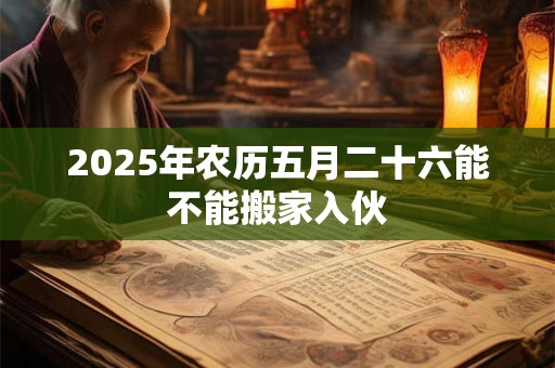 2025年农历五月二十六能不能搬家入伙 2025年农历五月二十六能不能搬家入伙
