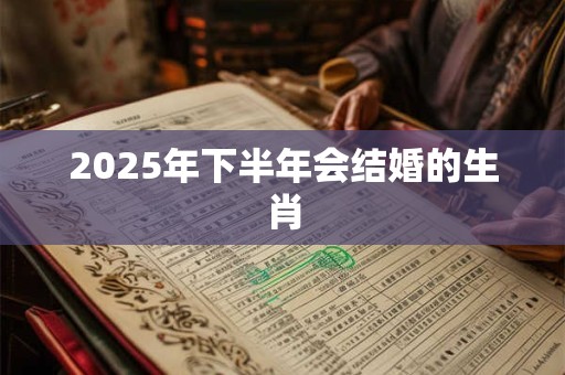 2025年下半年会结婚的生肖 2025年下半年会结婚的生肖